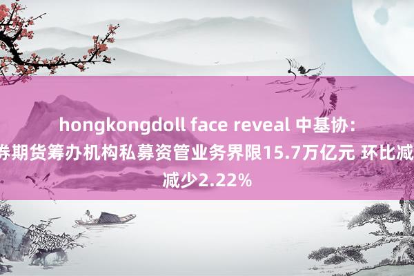 hongkongdoll face reveal 中基协：6月末证券期货筹办机构私募资管业务界限15.7万亿元 环比减少2.22%