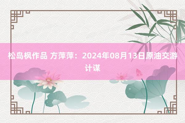 松岛枫作品 方萍萍：2024年08月13日原油交游计谋