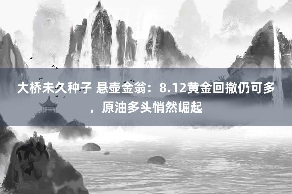 大桥未久种子 悬壶金翁：8.12黄金回撤仍可多，原油多头悄然崛起