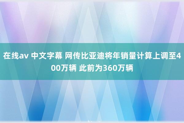 在线av 中文字幕 网传比亚迪将年销量计算上调至400万辆 此前为360万辆