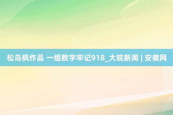 松岛枫作品 一组数字牢记918_大皖新闻 | 安徽网