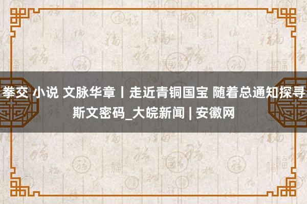 拳交 小说 文脉华章丨走近青铜国宝 随着总通知探寻斯文密码_大皖新闻 | 安徽网