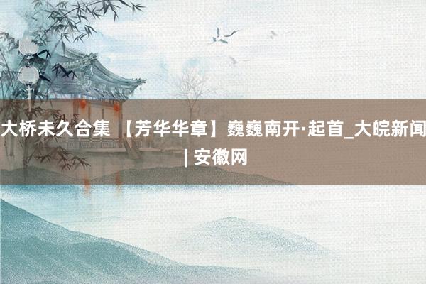 大桥未久合集 【芳华华章】巍巍南开·起首_大皖新闻 | 安徽网