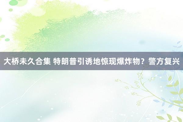 大桥未久合集 特朗普引诱地惊现爆炸物？警方复兴