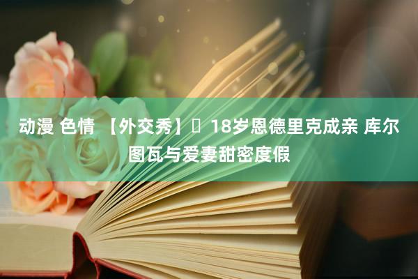 动漫 色情 【外交秀】❤18岁恩德里克成亲 库尔图瓦与爱妻甜密度假