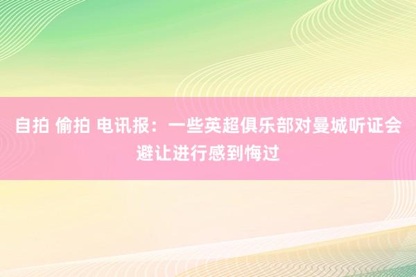 自拍 偷拍 电讯报：一些英超俱乐部对曼城听证会避让进行感到悔过