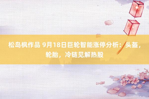 松岛枫作品 9月18日巨轮智能涨停分析：头盔，轮胎，冷链见解热股