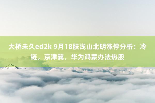 大桥未久ed2k 9月18肤浅山北明涨停分析：冷链，京津冀，华为鸿蒙办法热股