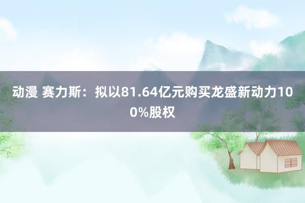 动漫 赛力斯：拟以81.64亿元购买龙盛新动力100%股权