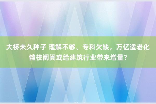 大桥未久种子 理解不够、专科欠缺，万亿适老化雠校阛阓或给建筑行业带来增量？