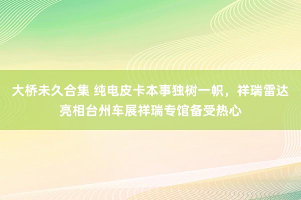 大桥未久合集 纯电皮卡本事独树一帜，祥瑞雷达亮相台州车展祥瑞专馆备受热心