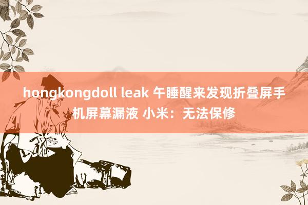 hongkongdoll leak 午睡醒来发现折叠屏手机屏幕漏液 小米：无法保修