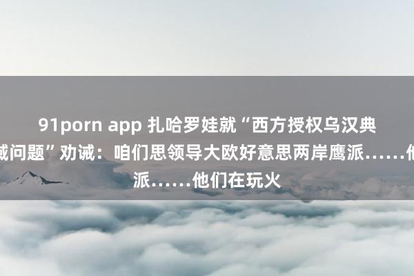 91porn app 扎哈罗娃就“西方授权乌汉典打击俄疆域问题”劝诫：咱们思领导大欧好意思两岸鹰派……他们在玩火