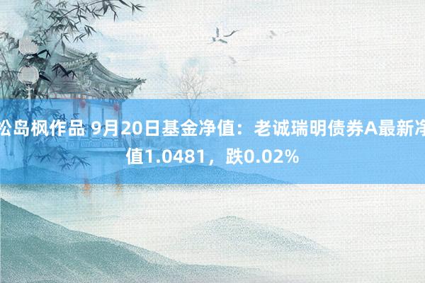 松岛枫作品 9月20日基金净值：老诚瑞明债券A最新净值1.0481，跌0.02%