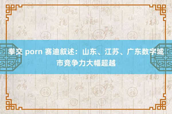 拳交 porn 赛迪叙述：山东、江苏、广东数字城市竞争力大幅超越