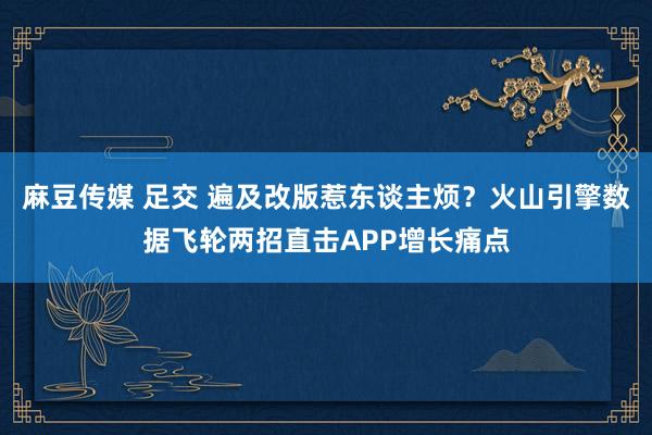 麻豆传媒 足交 遍及改版惹东谈主烦？火山引擎数据飞轮两招直击APP增长痛点