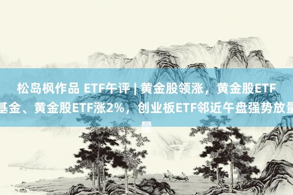 松岛枫作品 ETF午评 | 黄金股领涨，黄金股ETF基金、黄金股ETF涨2%，创业板ETF邻近午盘强势放量