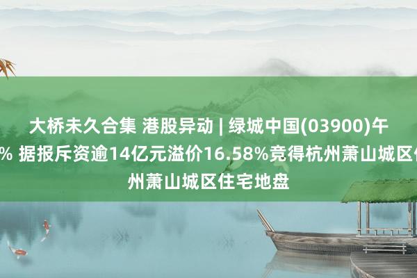 大桥未久合集 港股异动 | 绿城中国(03900)午前涨近4% 据报斥资逾14亿元溢价16.58%竞得杭州萧山城区住宅地盘