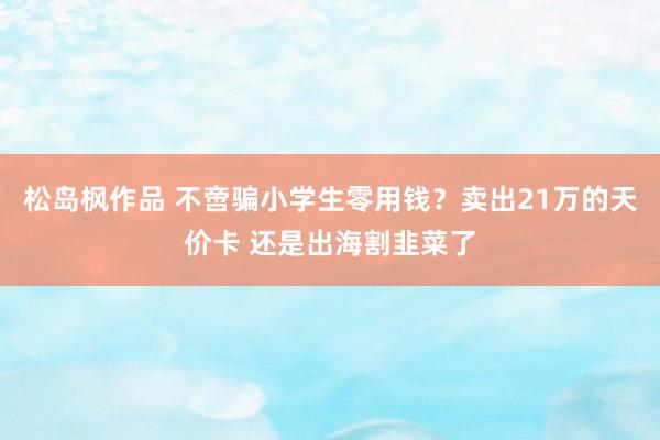 松岛枫作品 不啻骗小学生零用钱？卖出21万的天价卡 还是出海割韭菜了