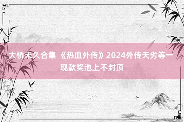 大桥未久合集 《热血外传》2024外传天劣等一 现款奖池上不封顶