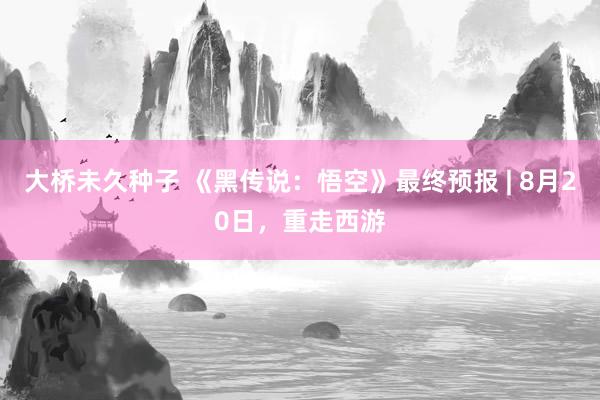 大桥未久种子 《黑传说：悟空》最终预报 | 8月20日，重走西游