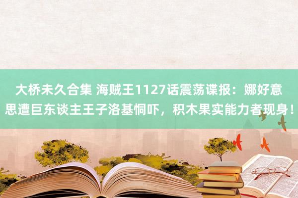 大桥未久合集 海贼王1127话震荡谍报：娜好意思遭巨东谈主王子洛基恫吓，积木果实能力者现身！