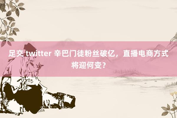 足交 twitter 辛巴门徒粉丝破亿，直播电商方式将迎何变？