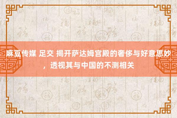 麻豆传媒 足交 揭开萨达姆宫殿的奢侈与好意思妙，透视其与中国的不测相关