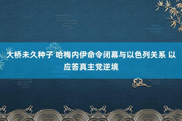 大桥未久种子 哈梅内伊命令闭幕与以色列关系 以应答真主党逆境