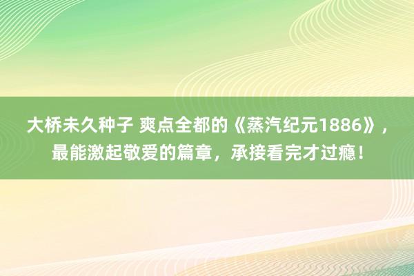 大桥未久种子 爽点全都的《蒸汽纪元1886》，最能激起敬爱的篇章，承接看完才过瘾！