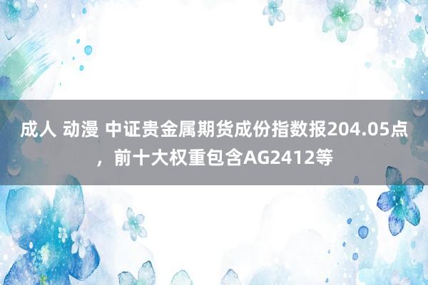 成人 动漫 中证贵金属期货成份指数报204.05点，前十大权重包含AG2412等