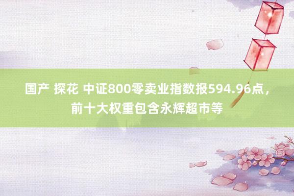 国产 探花 中证800零卖业指数报594.96点，前十大权重包含永辉超市等