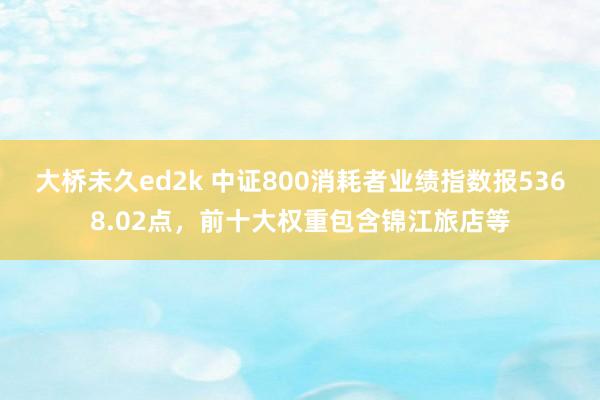 大桥未久ed2k 中证800消耗者业绩指数报5368.02点，前十大权重包含锦江旅店等