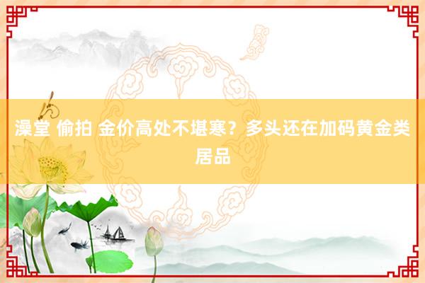 澡堂 偷拍 金价高处不堪寒？多头还在加码黄金类居品