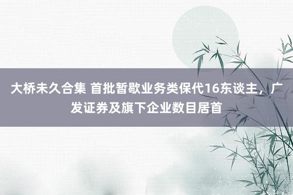 大桥未久合集 首批暂歇业务类保代16东谈主，广发证券及旗下企业数目居首