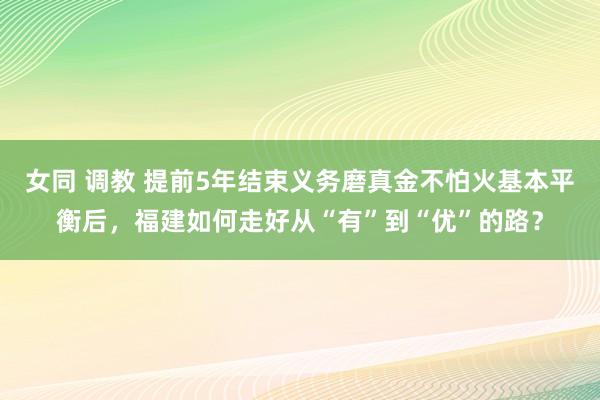 女同 调教 提前5年结束义务磨真金不怕火基本平衡后，福建如何走好从“有”到“优”的路？