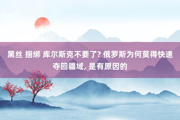 黑丝 捆绑 库尔斯克不要了? 俄罗斯为何莫得快速夺回疆域， 是有原因的