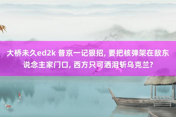 大桥未久ed2k 普京一记狠招， 要把核弹架在敌东说念主家门口， 西方只可洒泪斩乌克兰?