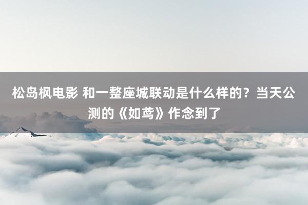 松岛枫电影 和一整座城联动是什么样的？当天公测的《如鸢》作念到了