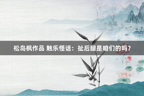 松岛枫作品 触乐怪话：扯后腿是咱们的吗？