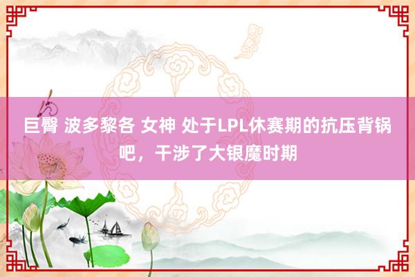 巨臀 波多黎各 女神 处于LPL休赛期的抗压背锅吧，干涉了大银魔时期