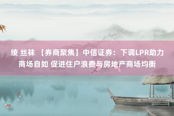 绫 丝袜 【券商聚焦】中信证券：下调LPR助力商场自如 促进住户浪费与房地产商场均衡