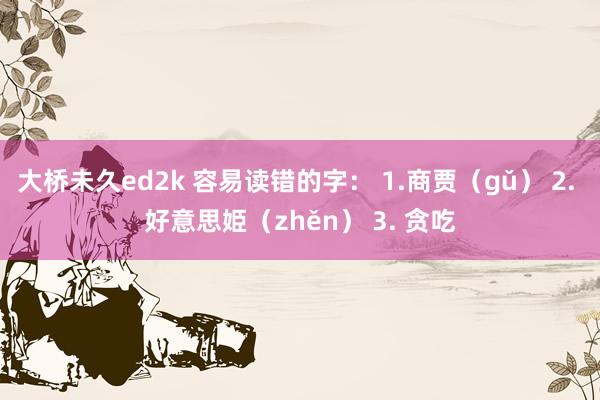 大桥未久ed2k 容易读错的字： 1.商贾（gǔ） 2. 好意思姫（zhěn） 3. 贪吃