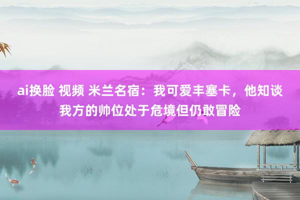 ai换脸 视频 米兰名宿：我可爱丰塞卡，他知谈我方的帅位处于危境但仍敢冒险