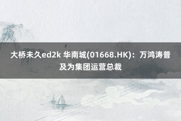 大桥未久ed2k 华南城(01668.HK)：万鸿涛普及为集团运营总裁