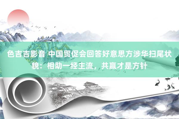 色吉吉影音 中国贸促会回答好意思方涉华扫尾状貌：相助一经主流，共赢才是方针