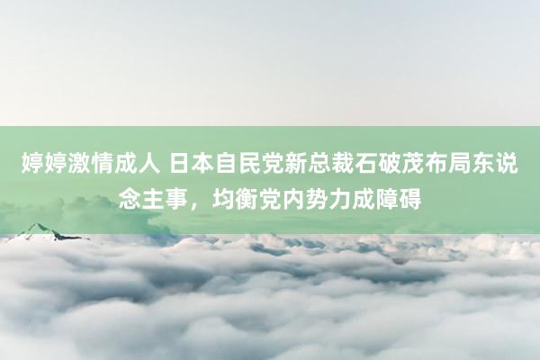 婷婷激情成人 日本自民党新总裁石破茂布局东说念主事，均衡党内势力成障碍