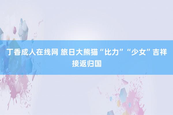 丁香成人在线网 旅日大熊猫“比力”“少女”吉祥接返归国