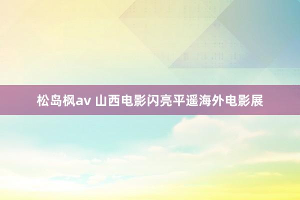 松岛枫av 山西电影闪亮平遥海外电影展