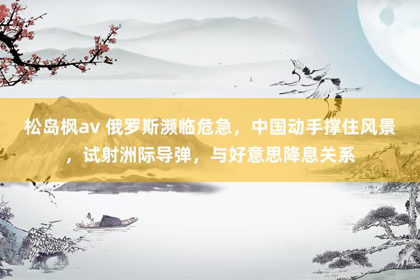 松岛枫av 俄罗斯濒临危急，中国动手撑住风景，试射洲际导弹，与好意思降息关系